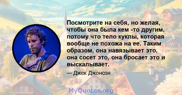 Посмотрите на себя, но желая, чтобы она была кем -то другим, потому что тело куклы, которая вообще не похожа на ее. Таким образом, она навязывает это, она сосет это, она бросает это и выскалывает.