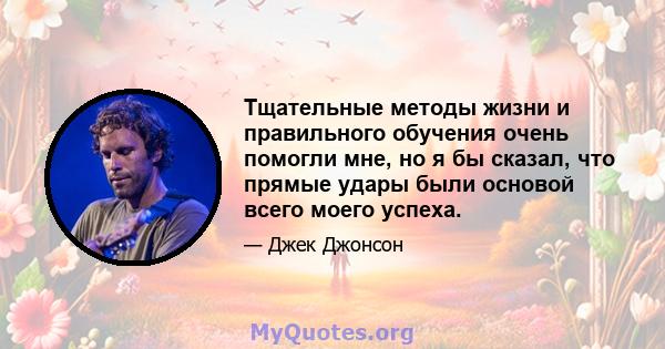 Тщательные методы жизни и правильного обучения очень помогли мне, но я бы сказал, что прямые удары были основой всего моего успеха.