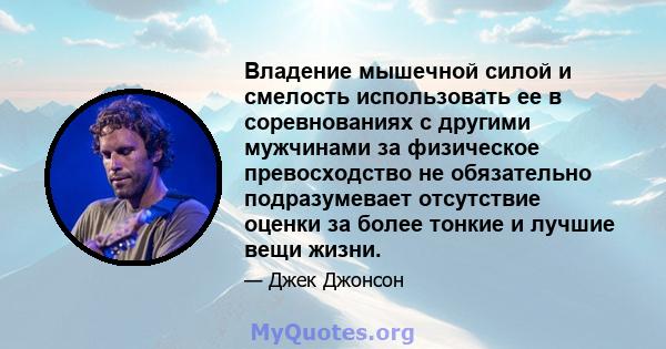 Владение мышечной силой и смелость использовать ее в соревнованиях с другими мужчинами за физическое превосходство не обязательно подразумевает отсутствие оценки за более тонкие и лучшие вещи жизни.