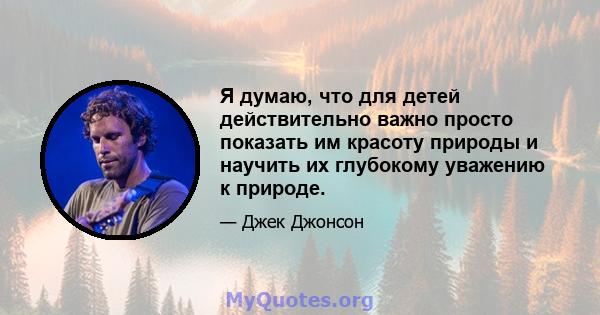 Я думаю, что для детей действительно важно просто показать им красоту природы и научить их глубокому уважению к природе.