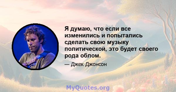 Я думаю, что если все изменились и попытались сделать свою музыку политической, это будет своего рода облом.