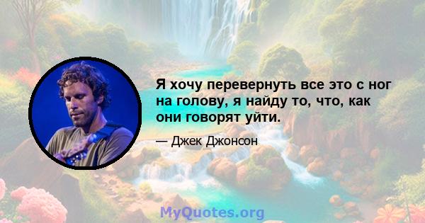 Я хочу перевернуть все это с ног на голову, я найду то, что, как они говорят уйти.