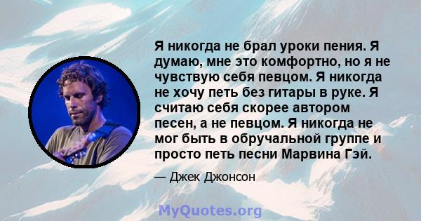 Я никогда не брал уроки пения. Я думаю, мне это комфортно, но я не чувствую себя певцом. Я никогда не хочу петь без гитары в руке. Я считаю себя скорее автором песен, а не певцом. Я никогда не мог быть в обручальной