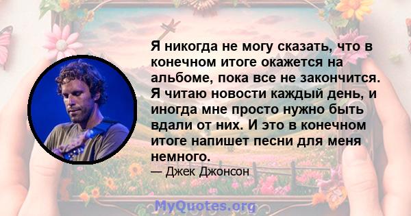 Я никогда не могу сказать, что в конечном итоге окажется на альбоме, пока все не закончится. Я читаю новости каждый день, и иногда мне просто нужно быть вдали от них. И это в конечном итоге напишет песни для меня