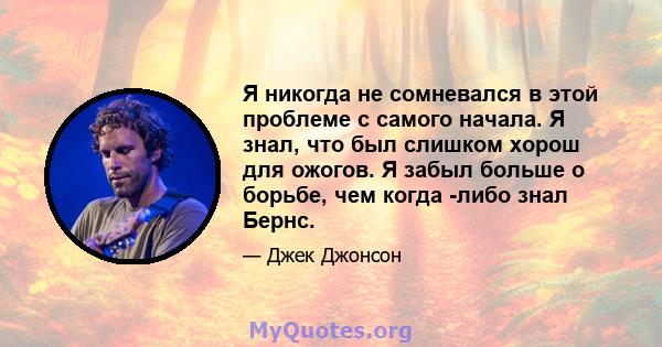 Я никогда не сомневался в этой проблеме с самого начала. Я знал, что был слишком хорош для ожогов. Я забыл больше о борьбе, чем когда -либо знал Бернс.