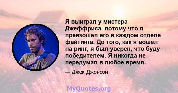 Я выиграл у мистера Джеффриса, потому что я превзошел его в каждом отделе файтинга. До того, как я вошел на ринг, я был уверен, что буду победителем. Я никогда не передумал в любое время.