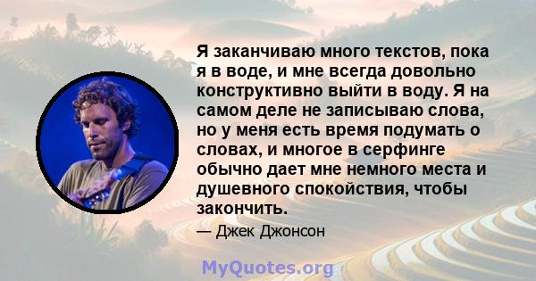 Я заканчиваю много текстов, пока я в воде, и мне всегда довольно конструктивно выйти в воду. Я на самом деле не записываю слова, но у меня есть время подумать о словах, и многое в серфинге обычно дает мне немного места