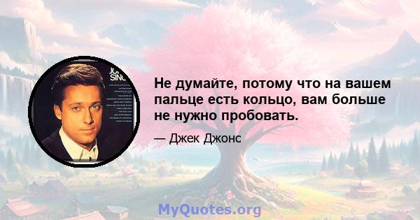 Не думайте, потому что на вашем пальце есть кольцо, вам больше не нужно пробовать.