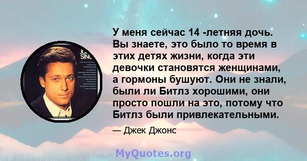 У меня сейчас 14 -летняя дочь. Вы знаете, это было то время в этих детях жизни, когда эти девочки становятся женщинами, а гормоны бушуют. Они не знали, были ли Битлз хорошими, они просто пошли на это, потому что Битлз