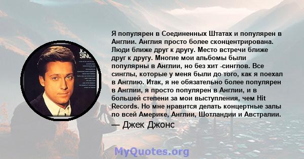 Я популярен в Соединенных Штатах и ​​популярен в Англии. Англия просто более сконцентрирована. Люди ближе друг к другу. Место встречи ближе друг к другу. Многие мои альбомы были популярны в Англии, но без хит -синглов.