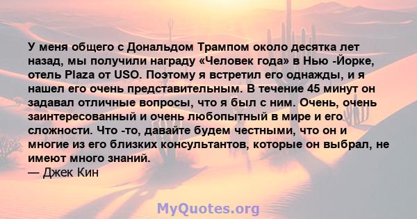 У меня общего с Дональдом Трампом около десятка лет назад, мы получили награду «Человек года» в Нью -Йорке, отель Plaza от USO. Поэтому я встретил его однажды, и я нашел его очень представительным. В течение 45 минут он 