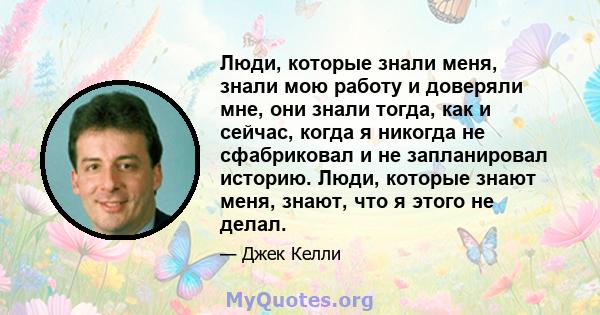 Люди, которые знали меня, знали мою работу и доверяли мне, они знали тогда, как и сейчас, когда я никогда не сфабриковал и не запланировал историю. Люди, которые знают меня, знают, что я этого не делал.