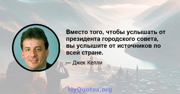 Вместо того, чтобы услышать от президента городского совета, вы услышите от источников по всей стране.