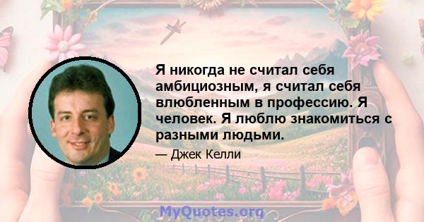 Я никогда не считал себя амбициозным, я считал себя влюбленным в профессию. Я человек. Я люблю знакомиться с разными людьми.