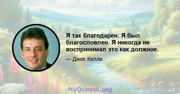 Я так благодарен. Я был благословлен. Я никогда не воспринимал это как должное.