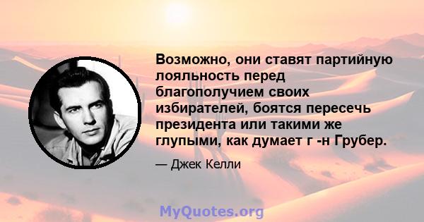 Возможно, они ставят партийную лояльность перед благополучием своих избирателей, боятся пересечь президента или такими же глупыми, как думает г -н Грубер.