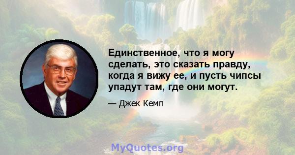 Единственное, что я могу сделать, это сказать правду, когда я вижу ее, и пусть чипсы упадут там, где они могут.