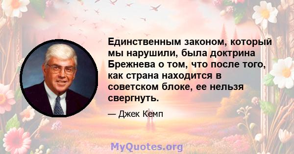 Единственным законом, который мы нарушили, была доктрина Брежнева о том, что после того, как страна находится в советском блоке, ее нельзя свергнуть.