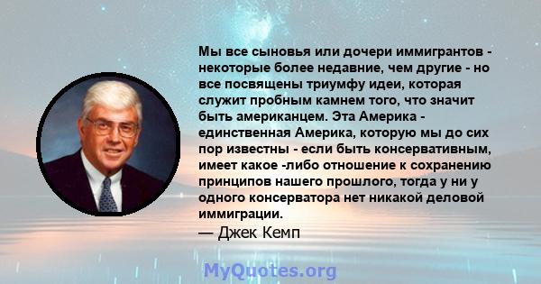 Мы все сыновья или дочери иммигрантов - некоторые более недавние, чем другие - но все посвящены триумфу идеи, которая служит пробным камнем того, что значит быть американцем. Эта Америка - единственная Америка, которую