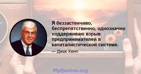 Я беззастенчиво, беспрепятственно, однозначно поддерживаю взрыв предпринимателей в капиталистической системе.