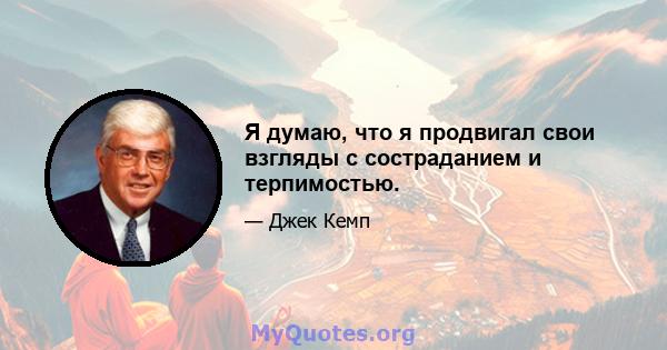 Я думаю, что я продвигал свои взгляды с состраданием и терпимостью.