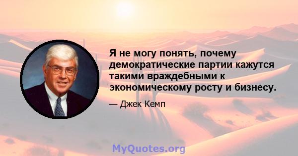 Я не могу понять, почему демократические партии кажутся такими враждебными к экономическому росту и бизнесу.