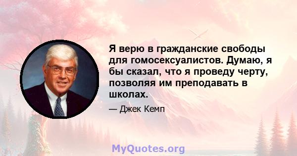 Я верю в гражданские свободы для гомосексуалистов. Думаю, я бы сказал, что я проведу черту, позволяя им преподавать в школах.