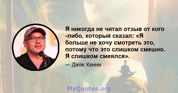 Я никогда не читал отзыв от кого -либо, который сказал: «Я больше не хочу смотреть это, потому что это слишком смешно. Я слишком смеялся».