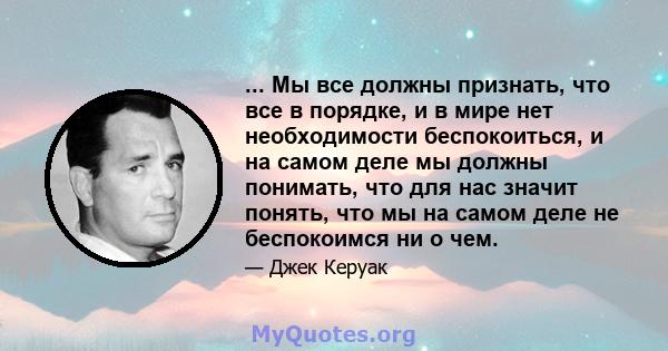 ... Мы все должны признать, что все в порядке, и в мире нет необходимости беспокоиться, и на самом деле мы должны понимать, что для нас значит понять, что мы на самом деле не беспокоимся ни о чем.