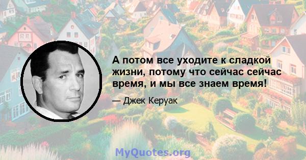 А потом все уходите к сладкой жизни, потому что сейчас сейчас время, и мы все знаем время!