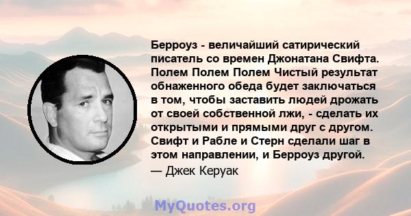 Берроуз - величайший сатирический писатель со времен Джонатана Свифта. Полем Полем Полем Чистый результат обнаженного обеда будет заключаться в том, чтобы заставить людей дрожать от своей собственной лжи, - сделать их