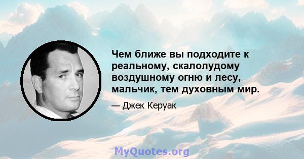 Чем ближе вы подходите к реальному, скалолудому воздушному огню и лесу, мальчик, тем духовным мир.