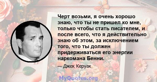 Черт возьми, я очень хорошо знаю, что ты не пришел ко мне, только чтобы стать писателем, и после всего, что я действительно знаю об этом, за исключением того, что ты должен придерживаться его энергии наркомана Бенни.