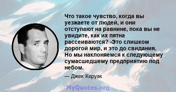 Что такое чувство, когда вы уезжаете от людей, и они отступают на равнине, пока вы не увидите, как их пятна рассеиваются? -Это слишком дорогой мир, и это до свидания. Но мы наклоняемся к следующему сумасшедшему