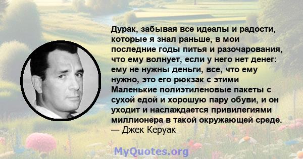 Дурак, забывая все идеалы и радости, которые я знал раньше, в мои последние годы питья и разочарования, что ему волнует, если у него нет денег: ему не нужны деньги, все, что ему нужно, это его рюкзак с этими Маленькие