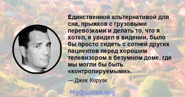 Единственной альтернативой для сна, прыжков с грузовыми перевозками и делать то, что я хотел, я увидел в видении, было бы просто сидеть с сотней других пациентов перед хорошим телевизором в безумном доме, где мы могли