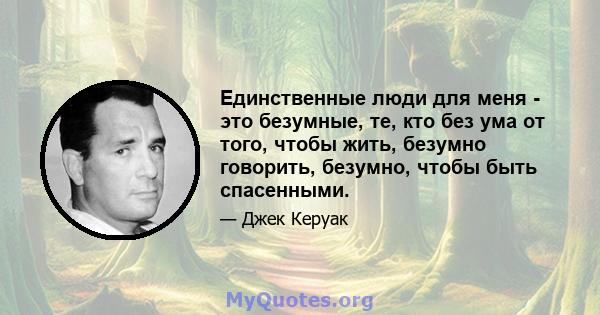 Единственные люди для меня - это безумные, те, кто без ума от того, чтобы жить, безумно говорить, безумно, чтобы быть спасенными.