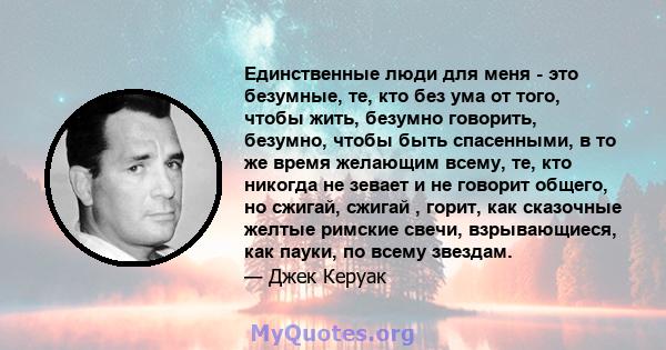 Единственные люди для меня - это безумные, те, кто без ума от того, чтобы жить, безумно говорить, безумно, чтобы быть спасенными, в то же время желающим всему, те, кто никогда не зевает и не говорит общего, но сжигай,