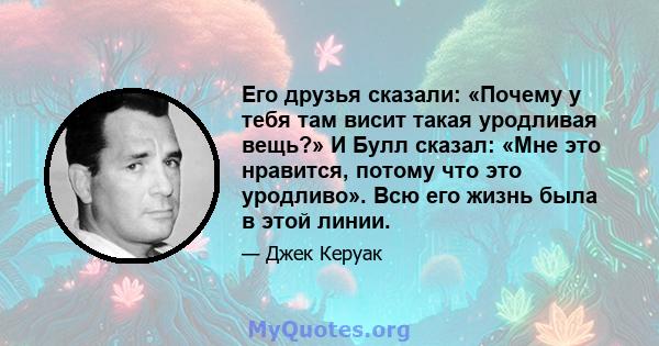 Его друзья сказали: «Почему у тебя там висит такая уродливая вещь?» И Булл сказал: «Мне это нравится, потому что это уродливо». Всю его жизнь была в этой линии.