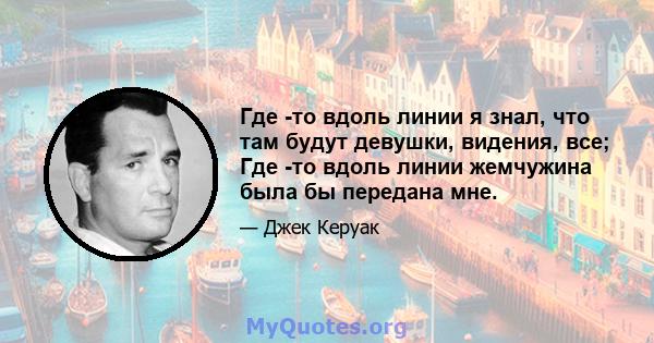 Где -то вдоль линии я знал, что там будут девушки, видения, все; Где -то вдоль линии жемчужина была бы передана мне.