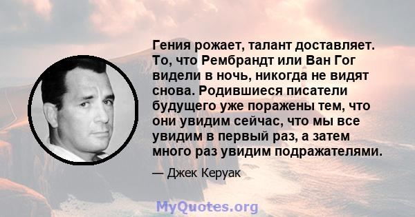 Гения рожает, талант доставляет. То, что Рембрандт или Ван Гог видели в ночь, никогда не видят снова. Родившиеся писатели будущего уже поражены тем, что они увидим сейчас, что мы все увидим в первый раз, а затем много