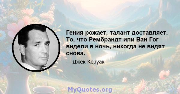 Гения рожает, талант доставляет. То, что Рембрандт или Ван Гог видели в ночь, никогда не видят снова.