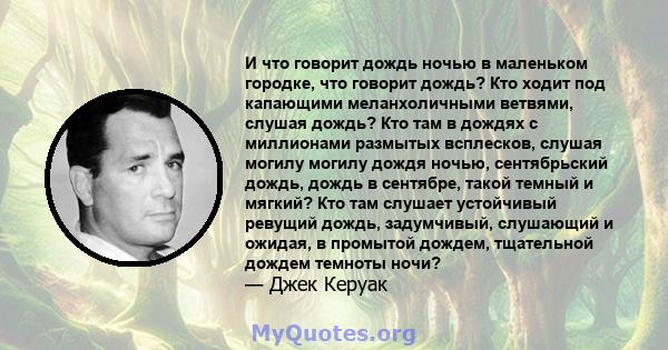 И что говорит дождь ночью в маленьком городке, что говорит дождь? Кто ходит под капающими меланхоличными ветвями, слушая дождь? Кто там в дождях с миллионами размытых всплесков, слушая могилу могилу дождя ночью,