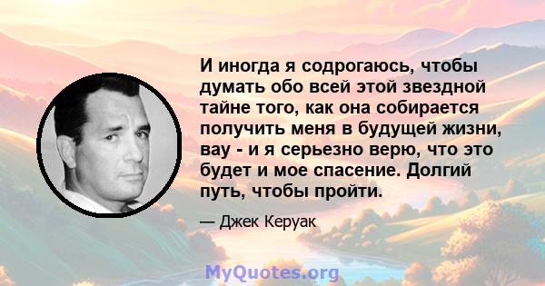 И иногда я содрогаюсь, чтобы думать обо всей этой звездной тайне того, как она собирается получить меня в будущей жизни, вау - и я серьезно верю, что это будет и мое спасение. Долгий путь, чтобы пройти.