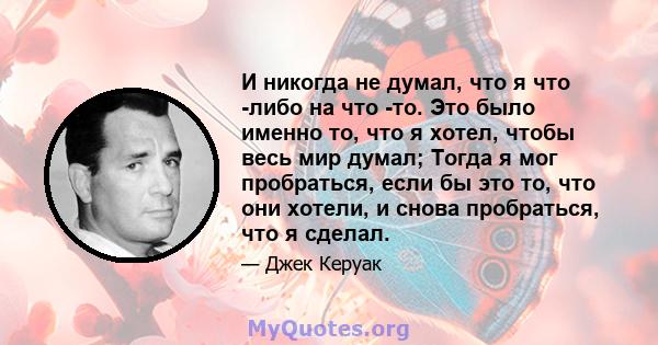 И никогда не думал, что я что -либо на что -то. Это было именно то, что я хотел, чтобы весь мир думал; Тогда я мог пробраться, если бы это то, что они хотели, и снова пробраться, что я сделал.