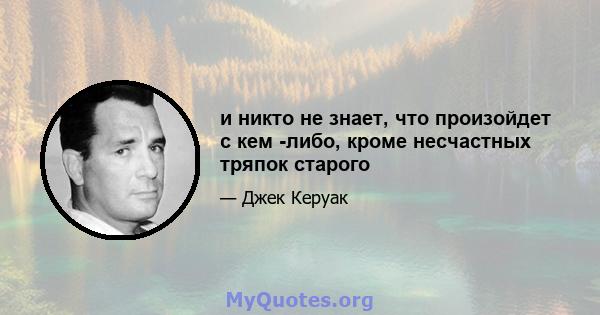 и никто не знает, что произойдет с кем -либо, кроме несчастных тряпок старого