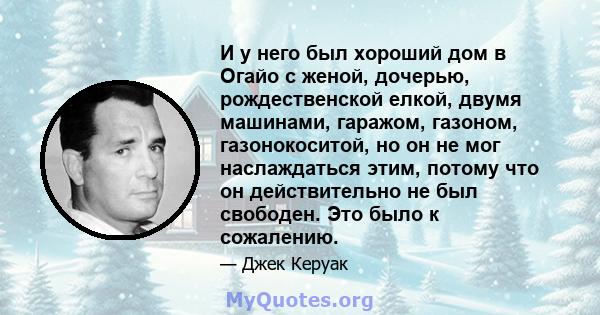 И у него был хороший дом в Огайо с женой, дочерью, рождественской елкой, двумя машинами, гаражом, газоном, газонокоситой, но он не мог наслаждаться этим, потому что он действительно не был свободен. Это было к сожалению.