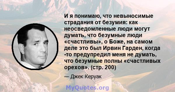 И я понимаю, что невыносимые страдания от безумия: как неосведомленные люди могут думать, что безумные люди «счастливы», о Боже, на самом деле это был Ирвин Гарден, когда -то предупредил меня не думать, что безумные