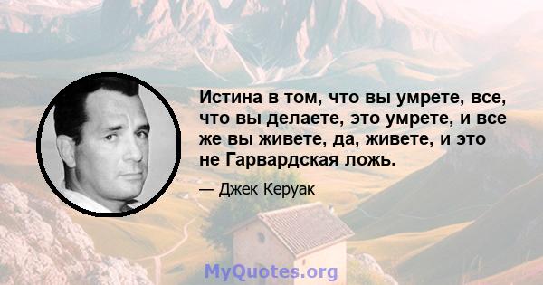 Истина в том, что вы умрете, все, что вы делаете, это умрете, и все же вы живете, да, живете, и это не Гарвардская ложь.