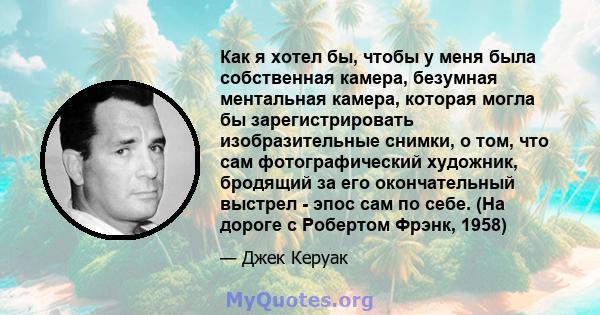 Как я хотел бы, чтобы у меня была собственная камера, безумная ментальная камера, которая могла бы зарегистрировать изобразительные снимки, о том, что сам фотографический художник, бродящий за его окончательный выстрел